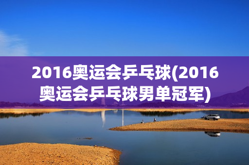 2016奥运会乒乓球(2016奥运会乒乓球男单冠军)