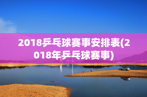 2018乒乓球赛事安排表(2018年乒乓球赛事)