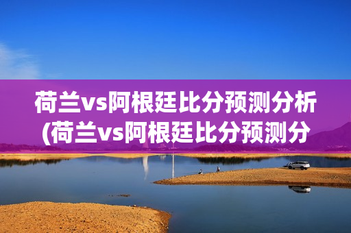 荷兰vs阿根廷比分预测分析(荷兰vs阿根廷比分预测分析)