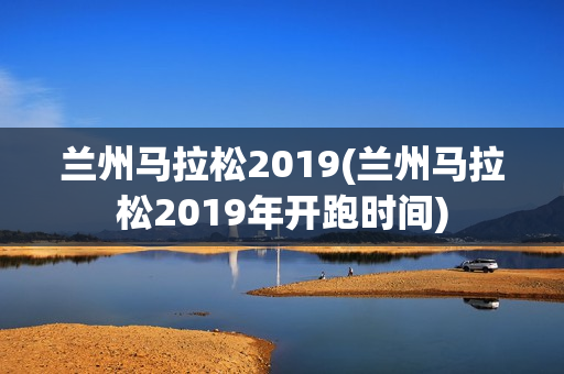 兰州马拉松2019(兰州马拉松2019年开跑时间)