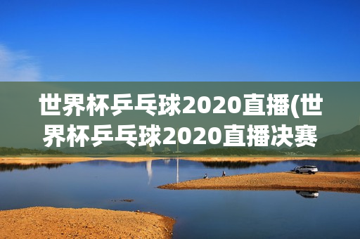 世界杯乒乓球2020直播(世界杯乒乓球2020直播决赛时间)