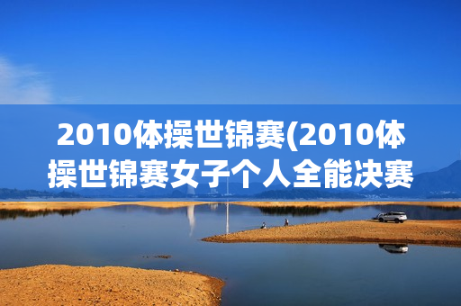 2010体操世锦赛(2010体操世锦赛女子个人全能决赛)