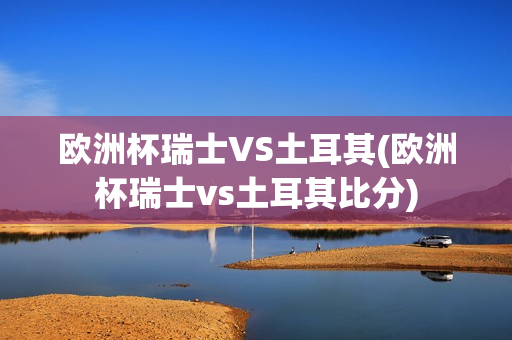 欧洲杯瑞士VS土耳其(欧洲杯瑞士vs土耳其比分)