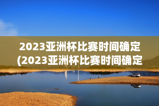 2023亚洲杯比赛时间确定(2023亚洲杯比赛时间确定表)