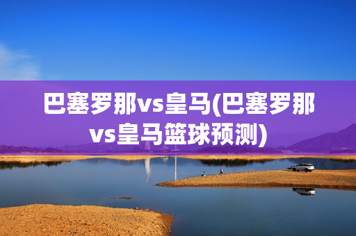 巴塞罗那vs皇马(巴塞罗那vs皇马篮球预测)