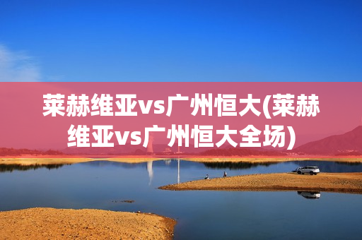 莱赫维亚vs广州恒大(莱赫维亚vs广州恒大全场)