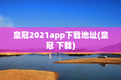 皇冠2021app下载地址(皇冠 下载)