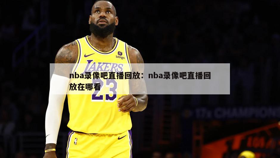 nba录像吧直播回放：nba录像吧直播回放在哪看