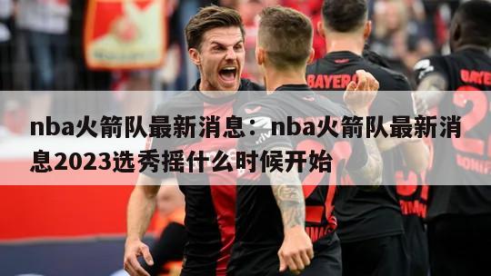 nba火箭队最新消息：nba火箭队最新消息2023选秀摇什么时候开始